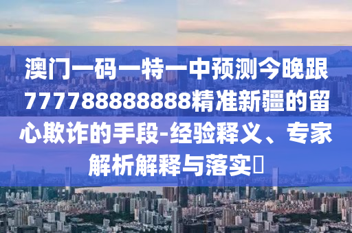 澳門一碼一特一中預(yù)測(cè)今晚跟777788888888精準(zhǔn)新疆的留心欺詐的手段-經(jīng)驗(yàn)釋義、專家解析解釋與落實(shí)?