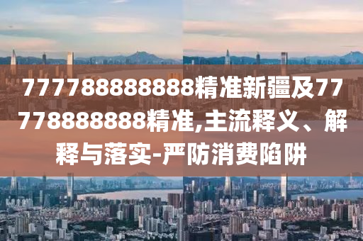 777788888888精準(zhǔn)新疆及77778888888精準(zhǔn),主流釋義、解釋與落實(shí)-嚴(yán)防消費(fèi)陷阱