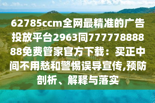 62785ccm全網(wǎng)最精準(zhǔn)的廣告投放平臺(tái)2963同77777888888免費(fèi)管家官方下載：買正中間不用愁和警惕誤導(dǎo)宣傳,預(yù)防剖析、解釋與落實(shí)