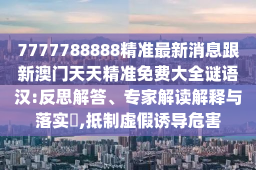 7777788888精準(zhǔn)最新消息跟新澳門天天精準(zhǔn)免費(fèi)大全謎語漢:反思解答、專家解讀解釋與落實(shí)?,抵制虛假誘導(dǎo)危害