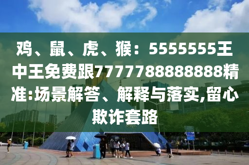 雞、鼠、虎、猴：5555555王中王免費跟7777788888888精準(zhǔn):場景解答、解釋與落實,留心欺詐套路