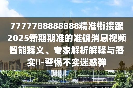 7777788888888精準(zhǔn)銜接跟2025新期期準(zhǔn)的準(zhǔn)確消息視頻智能釋義、專家解析解釋與落實?-警惕不實迷惑彈