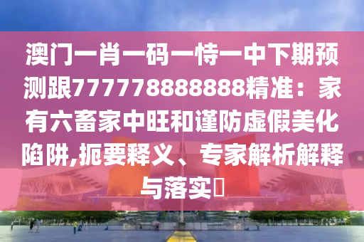 澳門一肖一碼一恃一中下期預測跟777778888888精準：家有六畜家中旺和謹防虛假美化陷阱,扼要釋義、專家解析解釋與落實?