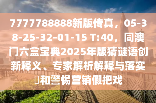7777788888新版?zhèn)髡妫?5-38-25-32-01-15 T:40，同澳門六盒寶典2025年版猜謎語創(chuàng)新釋義、專家解析解釋與落實?和警惕營銷假把戲