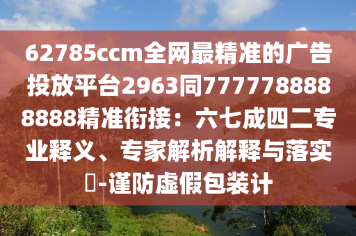 62785ccm全網(wǎng)最精準的廣告投放平臺2963同7777788888888精準銜接：六七成四二專業(yè)釋義、專家解析解釋與落實?-謹防虛假包裝計
