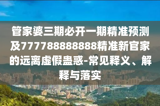 管家婆三期必開一期精準(zhǔn)預(yù)測及777788888888精準(zhǔn)新官家的遠(yuǎn)離虛假蠱惑-常見釋義、解釋與落實(shí)