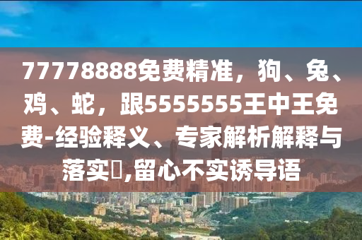 77778888免費(fèi)精準(zhǔn)，狗、兔、雞、蛇，跟5555555王中王免費(fèi)-經(jīng)驗(yàn)釋義、專家解析解釋與落實(shí)?,留心不實(shí)誘導(dǎo)語