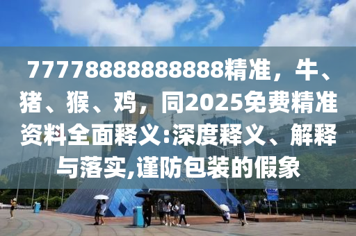 77778888888888精準(zhǔn)，牛、豬、猴、雞，同2025免費(fèi)精準(zhǔn)資料全面釋義:深度釋義、解釋與落實(shí),謹(jǐn)防包裝的假象