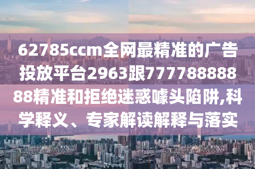 62785ccm全網(wǎng)最精準(zhǔn)的廣告投放平臺(tái)2963跟77778888888精準(zhǔn)和拒絕迷惑噱頭陷阱,科學(xué)釋義、專家解讀解釋與落實(shí)