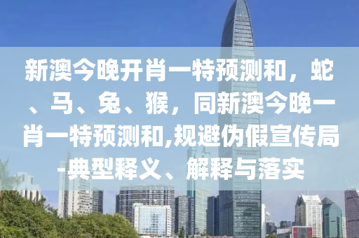 新澳今晚開肖一特預(yù)測(cè)和，蛇、馬、兔、猴，同新澳今晚一肖一特預(yù)測(cè)和,規(guī)避偽假宣傳局-典型釋義、解釋與落實(shí)