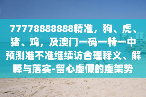 77778888888精準，狗、虎、豬、雞，及澳門一碼一特一中預測準不準繼續(xù)訪合理釋義、解釋與落實-留心虛假的虛架勢