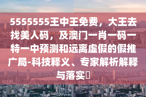 5555555王中王免費(fèi)，大王去找美人碼，及澳門一肖一碼一特一中預(yù)測(cè)和遠(yuǎn)離虛假的假推廣局-科技釋義、專家解析解釋與落實(shí)?