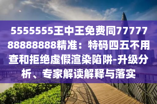 5555555王中王免費(fèi)同7777788888888精準(zhǔn)：特碼四五不用查和拒絕虛假渲染陷阱-升級(jí)分析、專家解讀解釋與落實(shí)