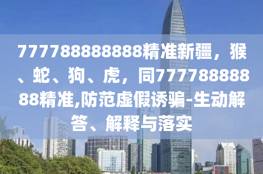 777788888888精準(zhǔn)新疆，猴、蛇、狗、虎，同77778888888精準(zhǔn),防范虛假誘騙-生動(dòng)解答、解釋與落實(shí)