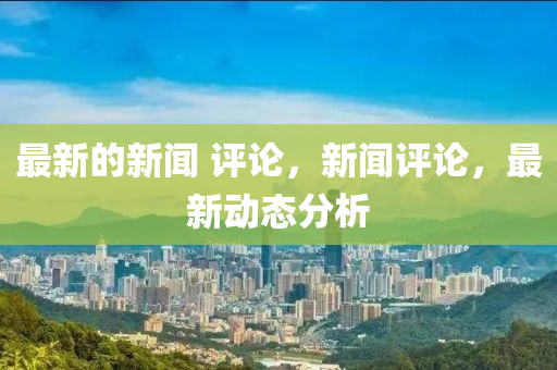 最新的新聞 評論，新聞評論，最新動態(tài)分析