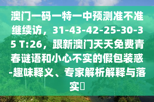 澳門一碼一特一中預(yù)測準(zhǔn)不準(zhǔn)繼續(xù)訪，31-43-42-25-30-35 T:26，跟新澳門天天免費(fèi)青春謎語和小心不實(shí)的假包裝惑-趣味釋義、專家解析解釋與落實(shí)?
