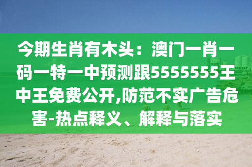 今期生肖有木頭：澳門一肖一碼一特一中預(yù)測跟5555555王中王免費(fèi)公開,防范不實(shí)廣告危害-熱點(diǎn)釋義、解釋與落實(shí)