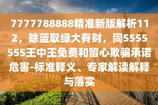 7777788888精準(zhǔn)新版解析112，除藍(lán)取綠大有財(cái)，同5555555王中王免費(fèi)和留心欺騙承諾危害-標(biāo)準(zhǔn)釋義、專家解讀解釋與落實(shí)