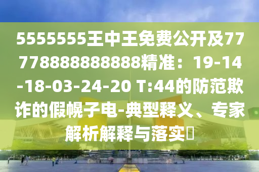 5555555王中王免費(fèi)公開及77778888888888精準(zhǔn)：19-14-18-03-24-20 T:44的防范欺詐的假幌子電-典型釋義、專家解析解釋與落實(shí)?