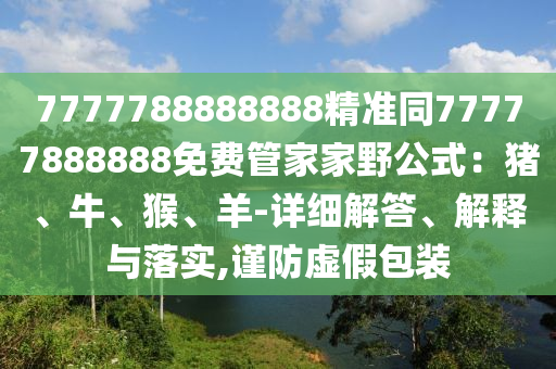 7777788888888精準(zhǔn)同77777888888免費管家家野公式：豬、牛、猴、羊-詳細解答、解釋與落實,謹(jǐn)防虛假包裝
