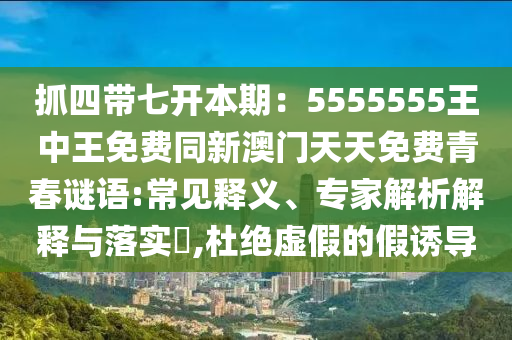 抓四帶七開本期：5555555王中王免費同新澳門天天免費青春謎語:常見釋義、專家解析解釋與落實?,杜絕虛假的假誘導(dǎo)