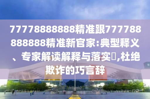 77778888888精準(zhǔn)跟777788888888精準(zhǔn)新官家:典型釋義、專家解讀解釋與落實?,杜絕欺詐的巧言辭