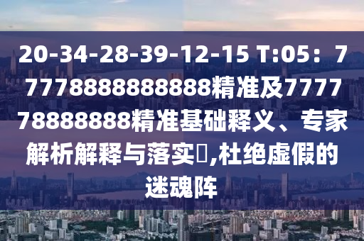 20-34-28-39-12-15 T:05：77778888888888精準及777778888888精準基礎釋義、專家解析解釋與落實?,杜絕虛假的迷魂陣