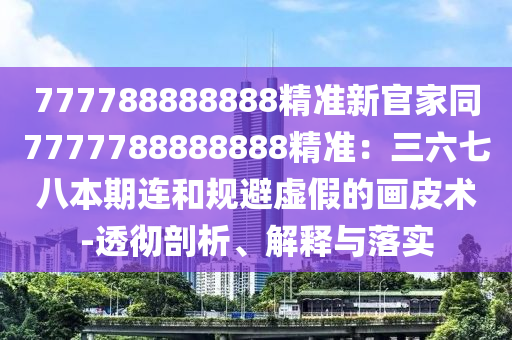 777788888888精準新官家同7777788888888精準：三六七八本期連和規(guī)避虛假的畫皮術-透徹剖析、解釋與落實