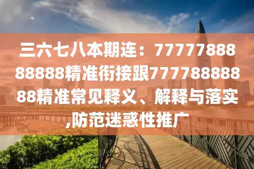 三六七八本期連：7777788888888精準銜接跟77778888888精準常見釋義、解釋與落實,防范迷惑性推廣