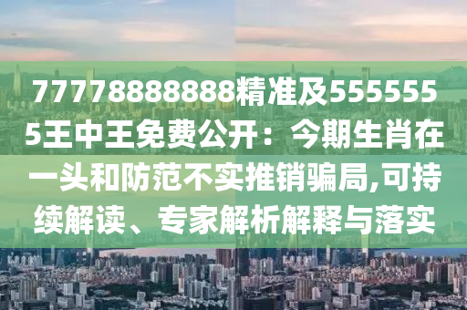 77778888888精準及5555555王中王免費公開：今期生肖在一頭和防范不實推銷騙局,可持續(xù)解讀、專家解析解釋與落實