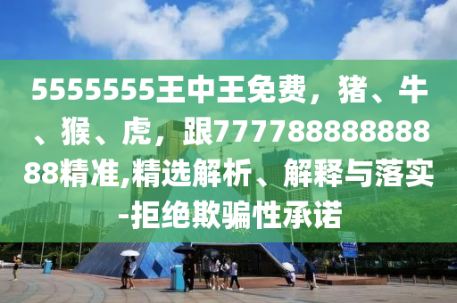 5555555王中王免費(fèi)，豬、牛、猴、虎，跟77778888888888精準(zhǔn),精選解析、解釋與落實(shí)-拒絕欺騙性承諾