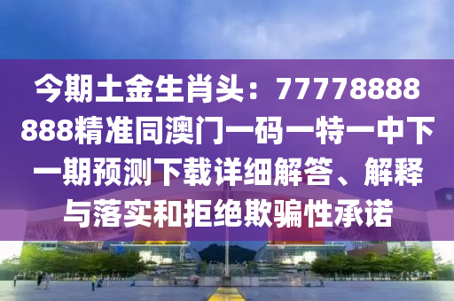 今期土金生肖頭：77778888888精準(zhǔn)同澳門一碼一特一中下一期預(yù)測(cè)下載詳細(xì)解答、解釋與落實(shí)和拒絕欺騙性承諾