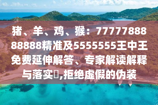 豬、羊、雞、猴：7777788888888精準(zhǔn)及5555555王中王免費(fèi)延伸解答、專家解讀解釋與落實(shí)?,拒絕虛假的偽裝