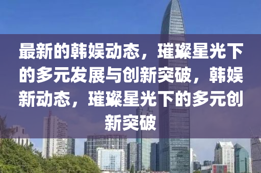 最新的韓娛動態(tài)，璀璨星光下的多元發(fā)展與創(chuàng)新突破，韓娛新動態(tài)，璀璨星光下的多元創(chuàng)新突破