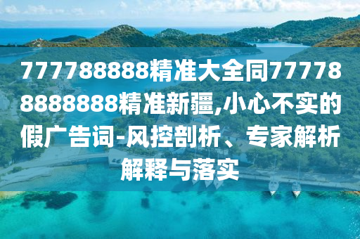 777788888精準大全同777788888888精準新疆,小心不實的假廣告詞-風(fēng)控剖析、專家解析解釋與落實