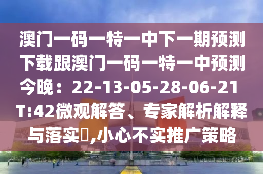 澳門一碼一特一中下一期預(yù)測下載跟澳門一碼一特一中預(yù)測今晚：22-13-05-28-06-21 T:42微觀解答、專家解析解釋與落實?,小心不實推廣策略