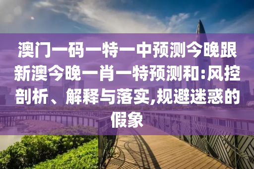 澳門一碼一特一中預(yù)測今晚跟新澳今晚一肖一特預(yù)測和:風(fēng)控剖析、解釋與落實(shí),規(guī)避迷惑的假象