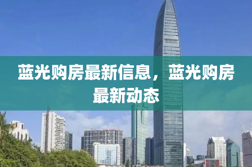 藍(lán)光購房最新信息，藍(lán)光購房最新動態(tài)
