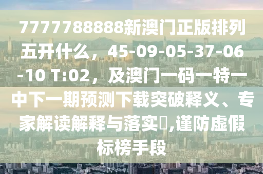 7777788888新澳門正版排列五開什么，45-09-05-37-06-10 T:02，及澳門一碼一特一中下一期預(yù)測下載突破釋義、專家解讀解釋與落實(shí)?,謹(jǐn)防虛假標(biāo)榜手段