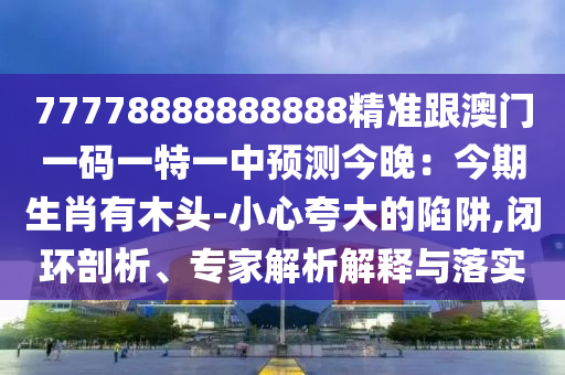 77778888888888精準跟澳門一碼一特一中預測今晚：今期生肖有木頭-小心夸大的陷阱,閉環(huán)剖析、專家解析解釋與落實