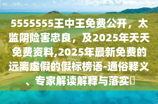 5555555王中王免費(fèi)公開，太監(jiān)陰險(xiǎn)害忠良，及2025年天天免費(fèi)資料,2025年最新免費(fèi)的遠(yuǎn)離虛假的假標(biāo)榜語-通俗釋義、專家解讀解釋與落實(shí)?