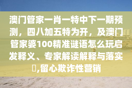 澳門管家一肖一特中下一期預(yù)測，四八加五特為開，及澳門管家婆100精準(zhǔn)謎語怎么玩啟發(fā)釋義、專家解讀解釋與落實(shí)?,留心欺詐性營銷