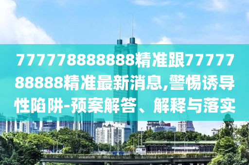777778888888精準(zhǔn)跟7777788888精準(zhǔn)最新消息,警惕誘導(dǎo)性陷阱-預(yù)案解答、解釋與落實(shí)