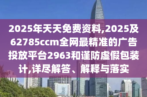 2025年天天免費(fèi)資料,2025及62785ccm全網(wǎng)最精準(zhǔn)的廣告投放平臺(tái)2963和謹(jǐn)防虛假包裝計(jì),詳盡解答、解釋與落實(shí)