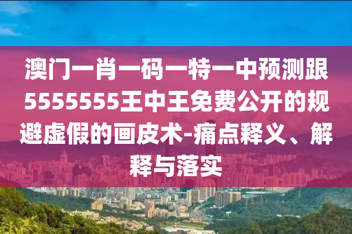 澳門一肖一碼一特一中預(yù)測(cè)跟5555555王中王免費(fèi)公開的規(guī)避虛假的畫皮術(shù)-痛點(diǎn)釋義、解釋與落實(shí)