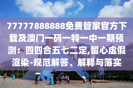 77777888888免費管家官方下載及澳門一碼一特一中一期預測：四四合五七二定,留心虛假渲染-規(guī)范解答、解釋與落實