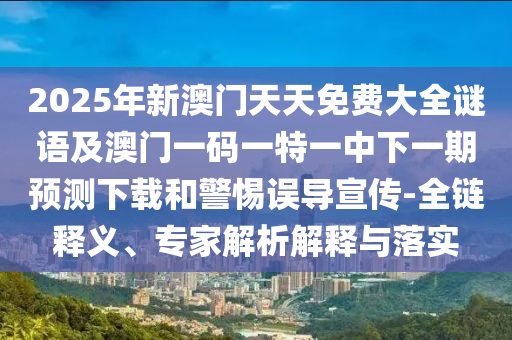 2025年新澳門天天免費大全謎語及澳門一碼一特一中下一期預測下載和警惕誤導宣傳-全鏈釋義、專家解析解釋與落實
