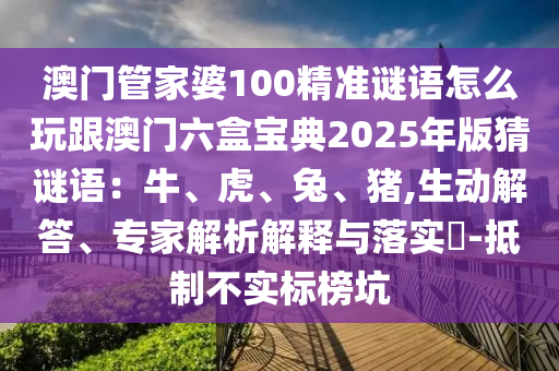 澳門管家婆100精準謎語怎么玩跟澳門六盒寶典2025年版猜謎語：牛、虎、兔、豬,生動解答、專家解析解釋與落實?-抵制不實標榜坑