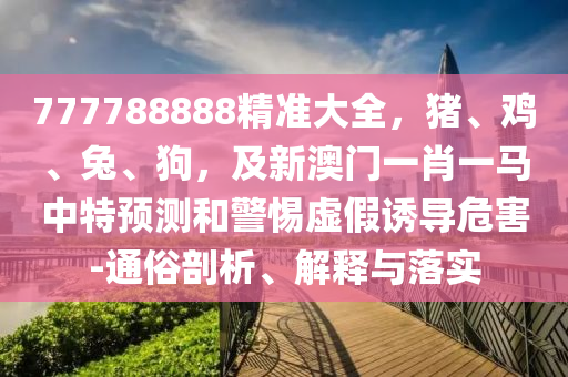 777788888精準(zhǔn)大全，豬、雞、兔、狗，及新澳門一肖一馬中特預(yù)測和警惕虛假誘導(dǎo)危害-通俗剖析、解釋與落實