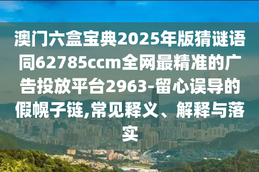 澳門六盒寶典2025年版猜謎語(yǔ)同62785ccm全網(wǎng)最精準(zhǔn)的廣告投放平臺(tái)2963-留心誤導(dǎo)的假幌子鏈,常見釋義、解釋與落實(shí)